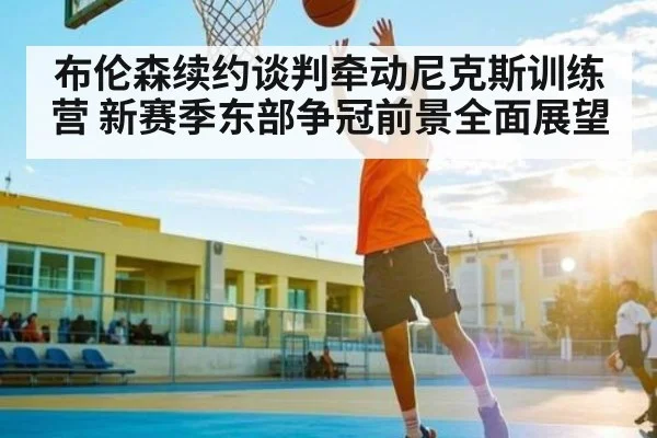 布伦森续约谈判牵动尼克斯训练营 新赛季东部争冠前景全面展望 | com